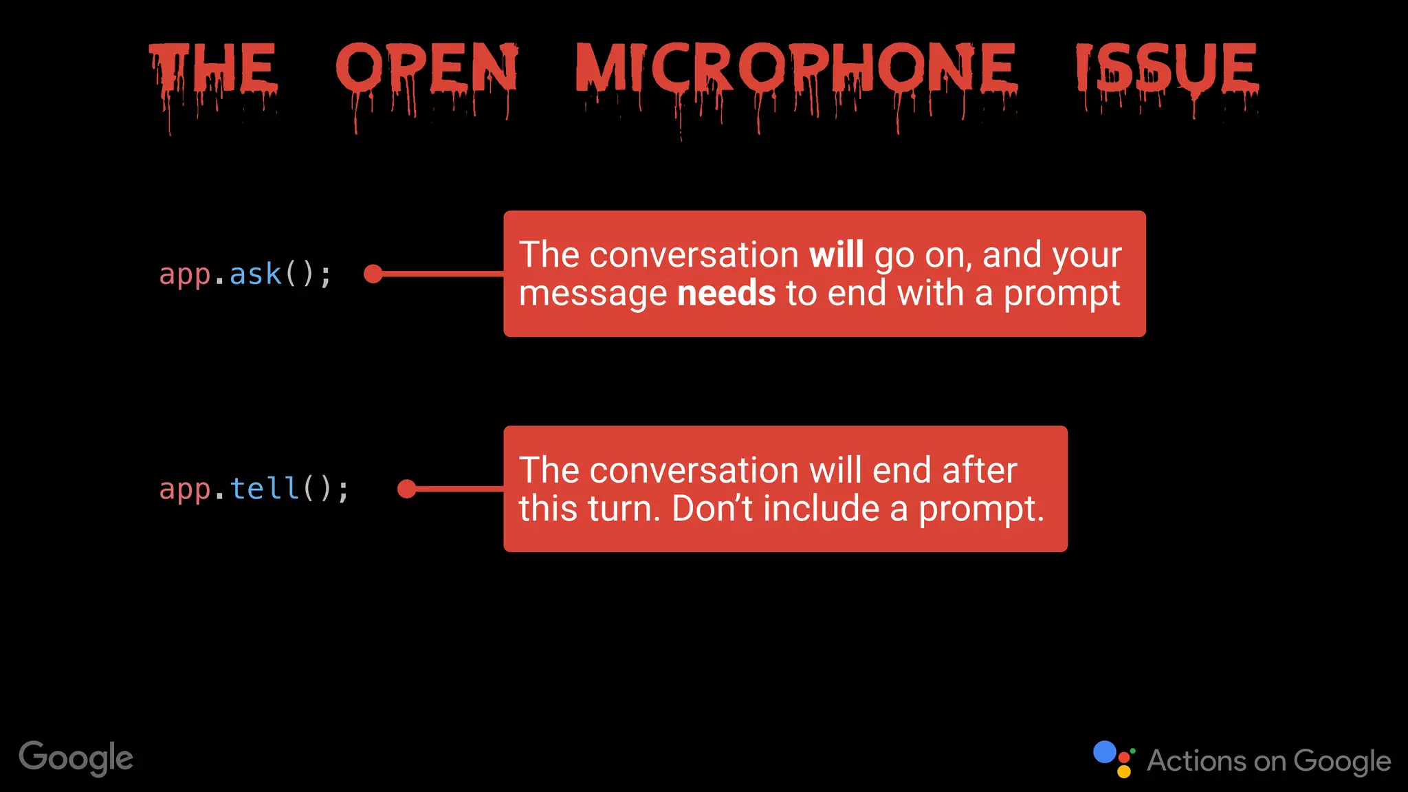 The open microphone issue
app.ask();
app.tell();
The conversation will go on, and your
message needs to end with a prompt
The conversation will end after
this turn. Don’t include a prompt.
 