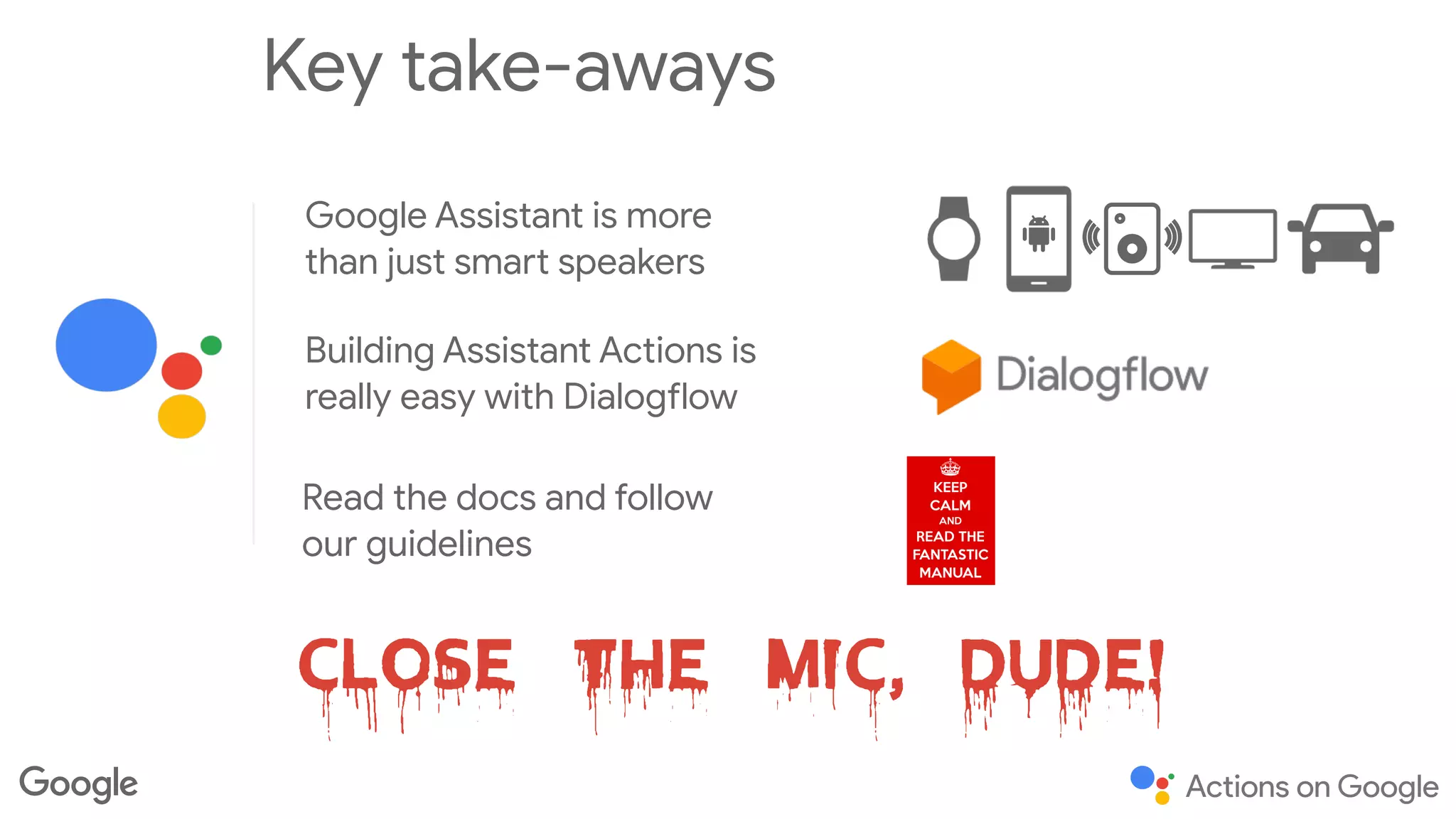 Key take-aways
Google Assistant is more
than just smart speakers
Building Assistant Actions is
really easy with Dialogflow
Close the mic, Dude!
Read the docs and follow
our guidelines
 