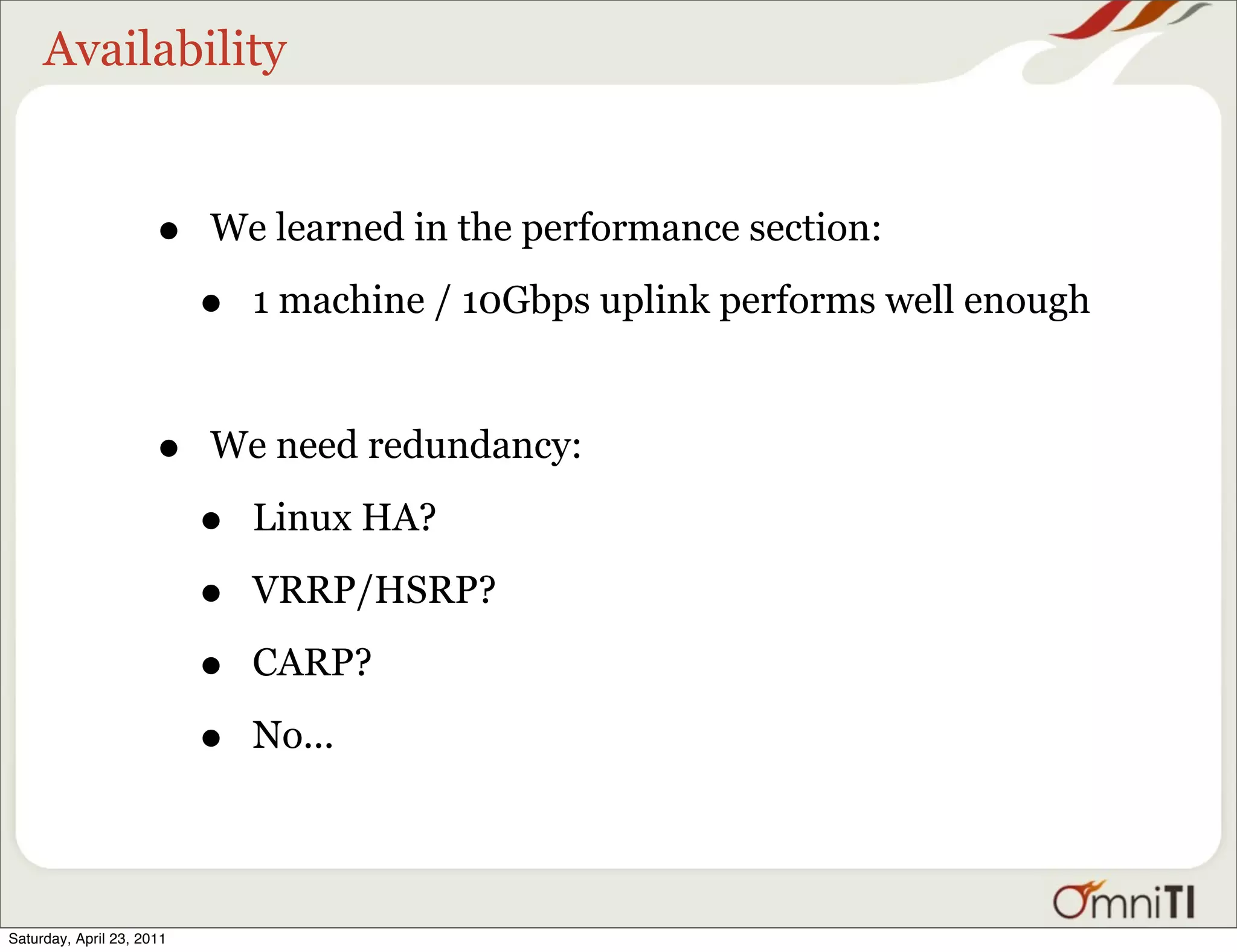 Availability


                      •    We learned in the performance section:

                           •   1 machine / 10Gbps uplink performs well enough



                      •    We need redundancy:

                           •   Linux HA?

                           •   VRRP/HSRP?

                           •   CARP?

                           •   No...




Saturday, April 23, 2011
 
