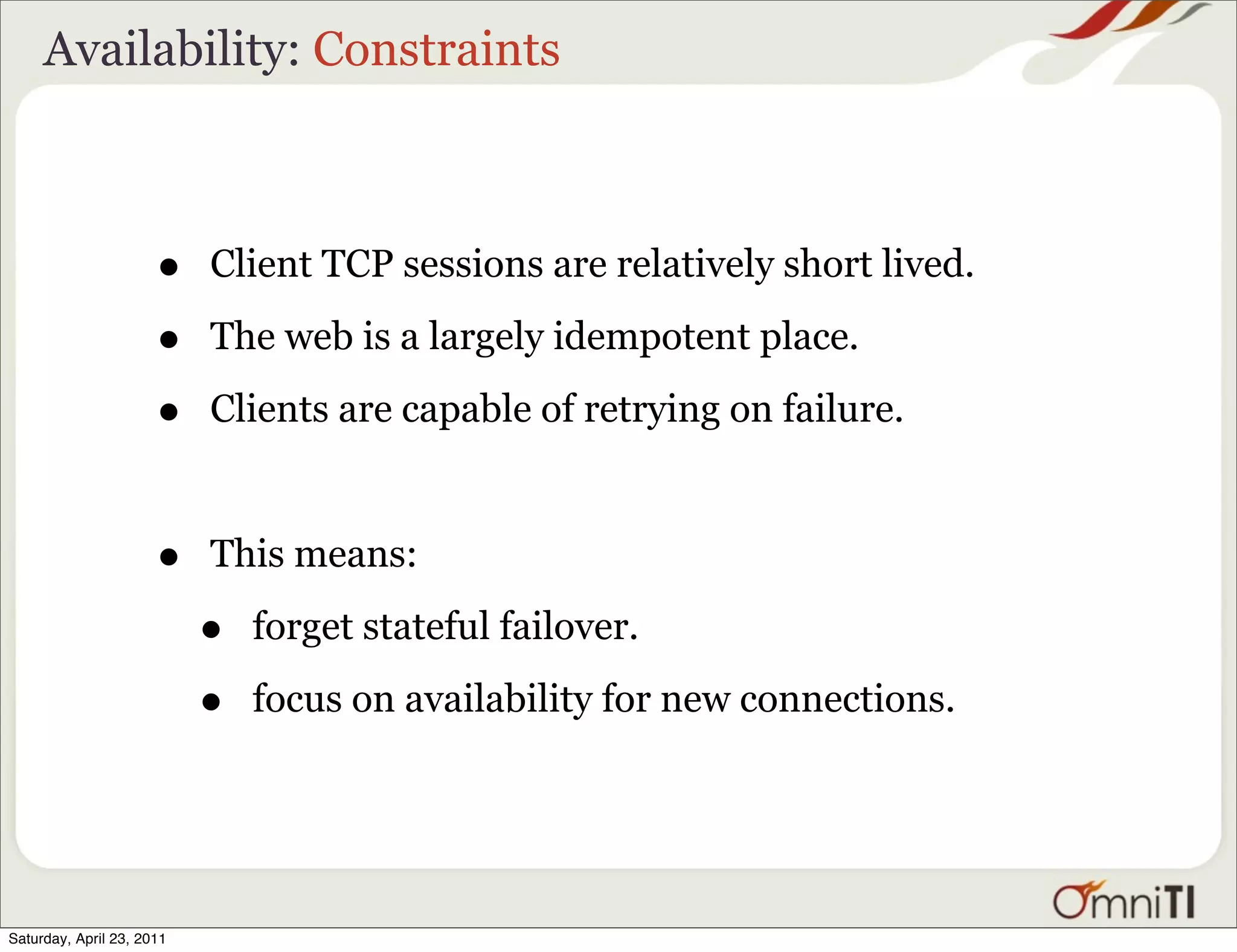 Availability: Constraints



                      •    Client TCP sessions are relatively short lived.

                      •    The web is a largely idempotent place.

                      •    Clients are capable of retrying on failure.



                      •    This means:

                           •   forget stateful failover.

                           •   focus on availability for new connections.




Saturday, April 23, 2011
 