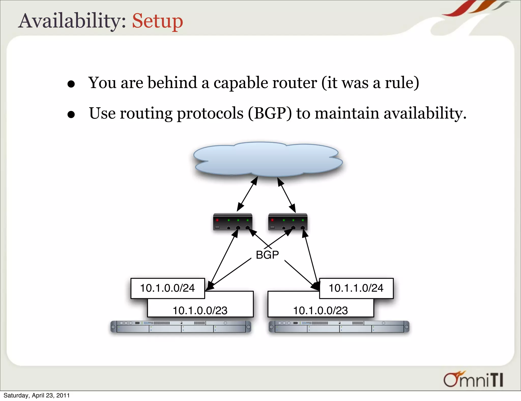 Availability: Setup


                      •    You are behind a capable router (it was a rule)

                      •    Use routing protocols (BGP) to maintain availability.




                                                      BGP

                                  10.1.0.0/24                      10.1.1.0/24

                                        10.1.0.0/23         10.1.0.0/23




Saturday, April 23, 2011
 