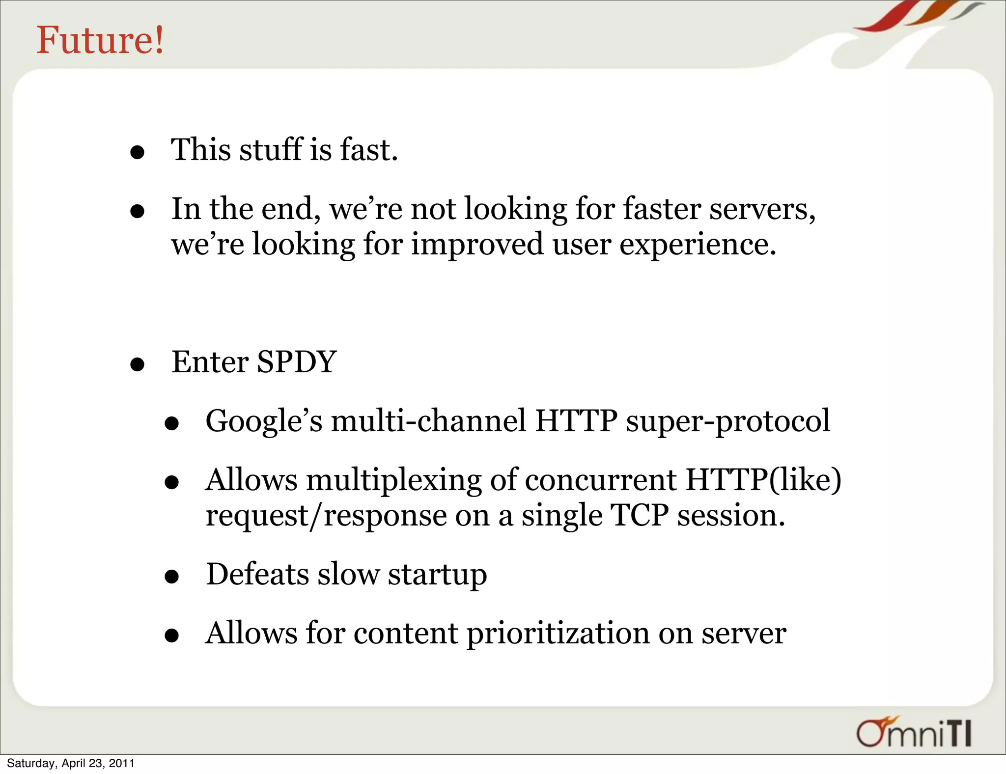 Future!

                      •    This stuff is fast.

                      •    In the end, we’re not looking for faster servers,
                           we’re looking for improved user experience.



                      •    Enter SPDY

                           •   Google’s multi-channel HTTP super-protocol

                           •   Allows multiplexing of concurrent HTTP(like)
                               request/response on a single TCP session.

                           •   Defeats slow startup

                           •   Allows for content prioritization on server


Saturday, April 23, 2011
 