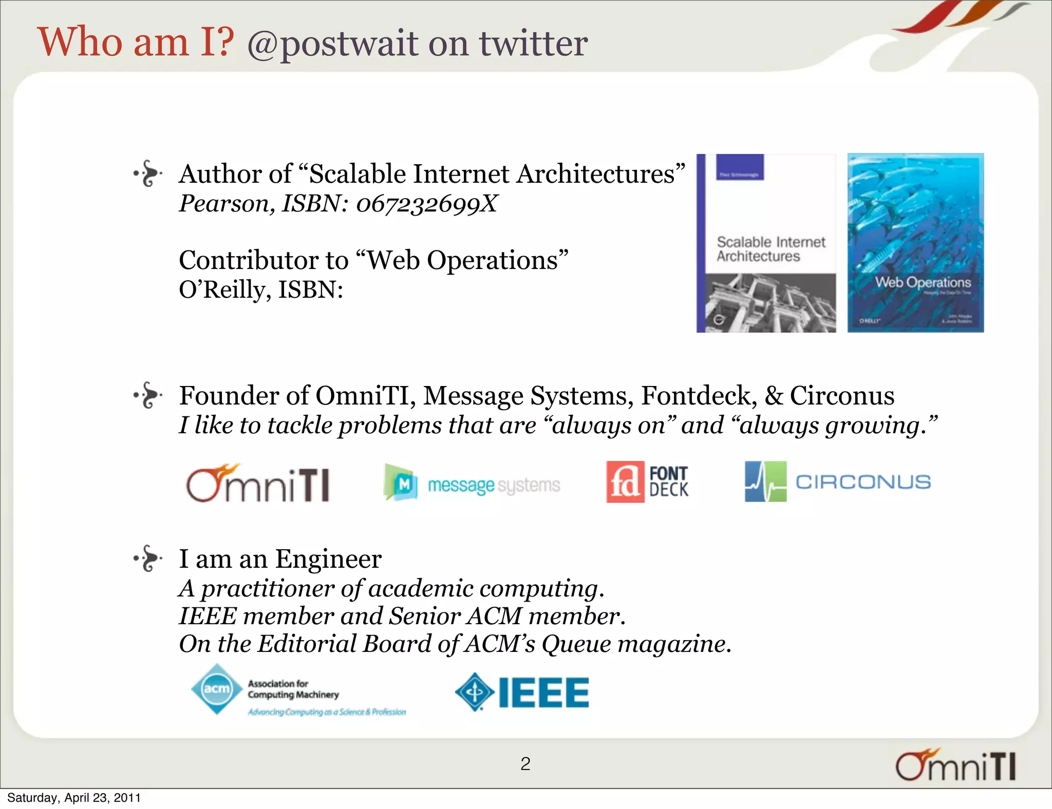 Who am I? @postwait on twitter


                           Author of “Scalable Internet Architectures”
                           Pearson, ISBN: 067232699X

                           Contributor to “Web Operations”
                           O’Reilly, ISBN:



                           Founder of OmniTI, Message Systems, Fontdeck, & Circonus
                           I like to tackle problems that are “always on” and “always growing.”




                           I am an Engineer
                           A practitioner of academic computing.
                           IEEE member and Senior ACM member.
                           On the Editorial Board of ACM’s Queue magazine.



                                                         2
Saturday, April 23, 2011
 