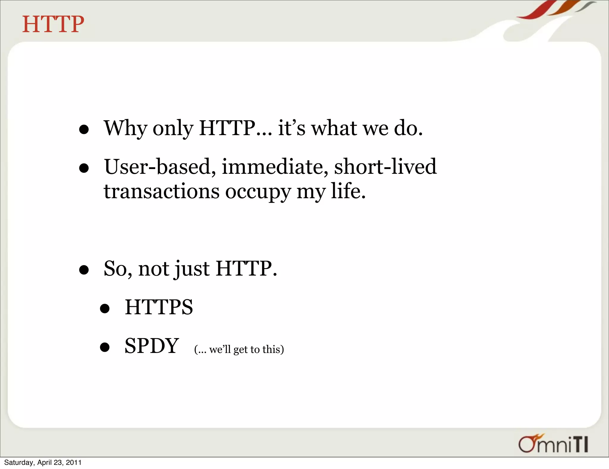 HTTP



                      •    Why only HTTP... it’s what we do.

                      •    User-based, immediate, short-lived
                           transactions occupy my life.


                      •    So, not just HTTP.

                           •   HTTPS

                           •   SPDY    (... we’ll get to this)




Saturday, April 23, 2011
 