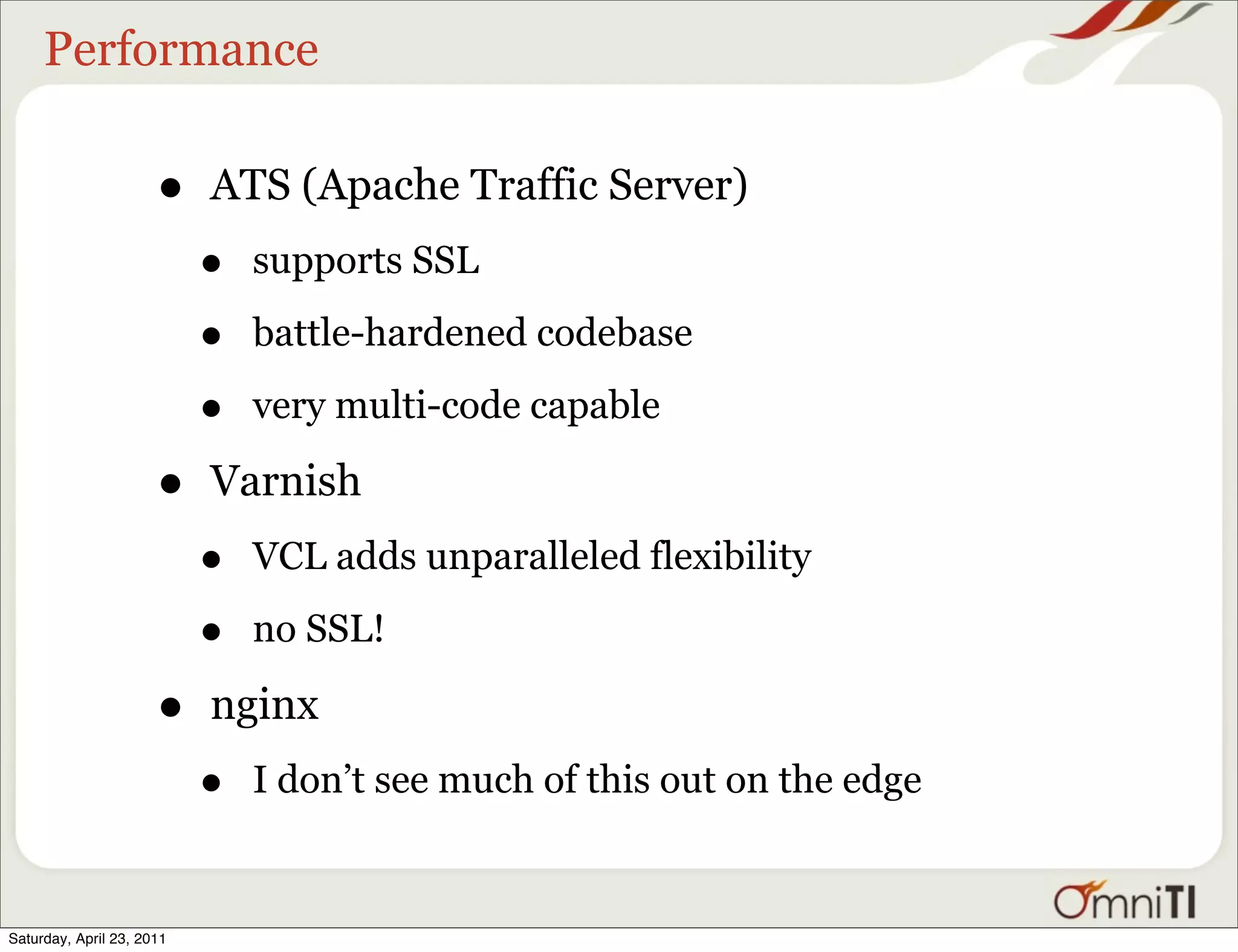 Performance

                      •    ATS (Apache Traffic Server)
                           •   supports SSL

                           •   battle-hardened codebase

                           •   very multi-code capable

                      •    Varnish
                           •   VCL adds unparalleled flexibility

                           •   no SSL!

                      •    nginx
                           •   I don’t see much of this out on the edge


Saturday, April 23, 2011
 