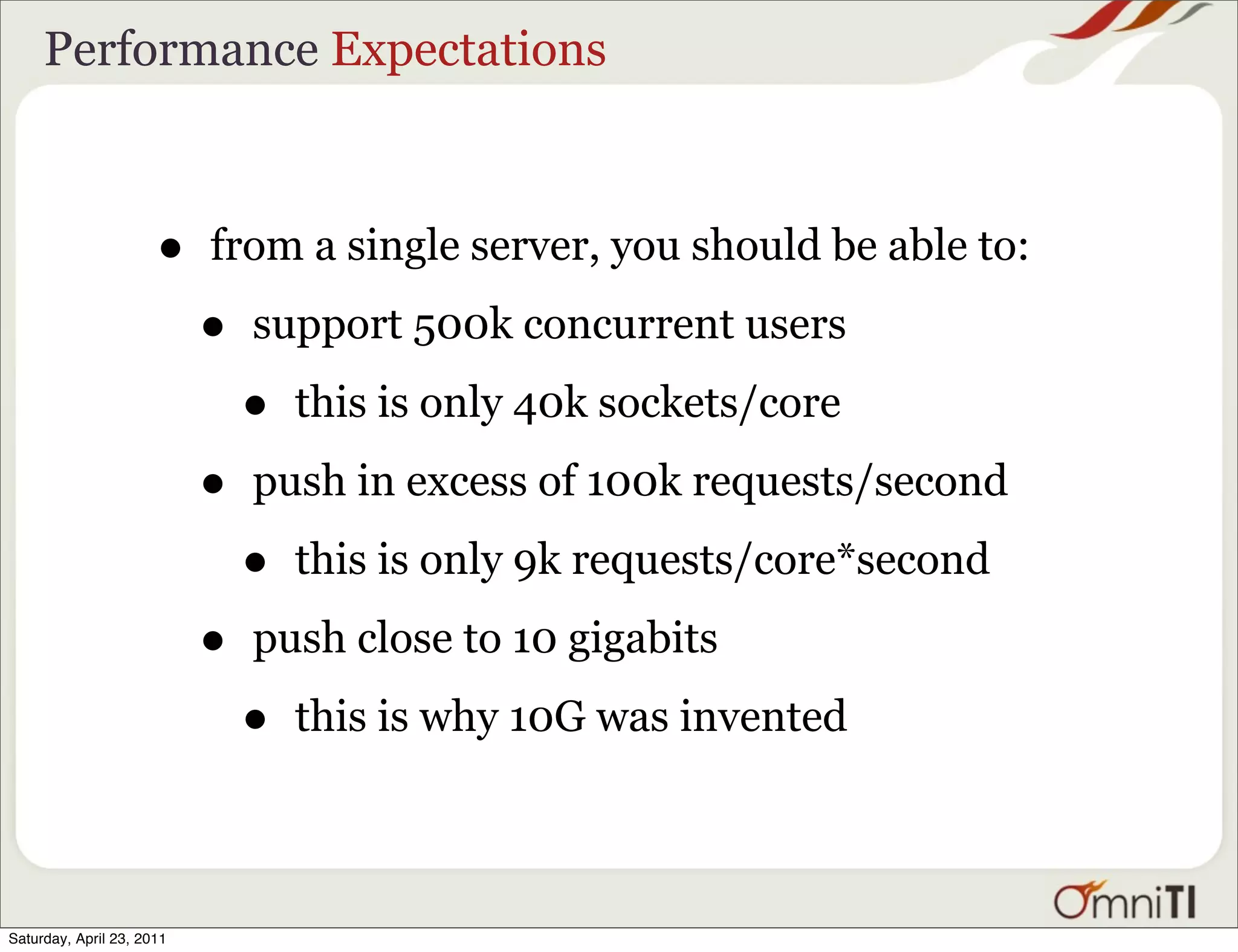 Performance Expectations



                      •    from a single server, you should be able to:

                           •   support 500k concurrent users

                               •   this is only 40k sockets/core

                           •   push in excess of 100k requests/second

                               •   this is only 9k requests/core*second

                           •   push close to 10 gigabits

                               •   this is why 10G was invented



Saturday, April 23, 2011
 