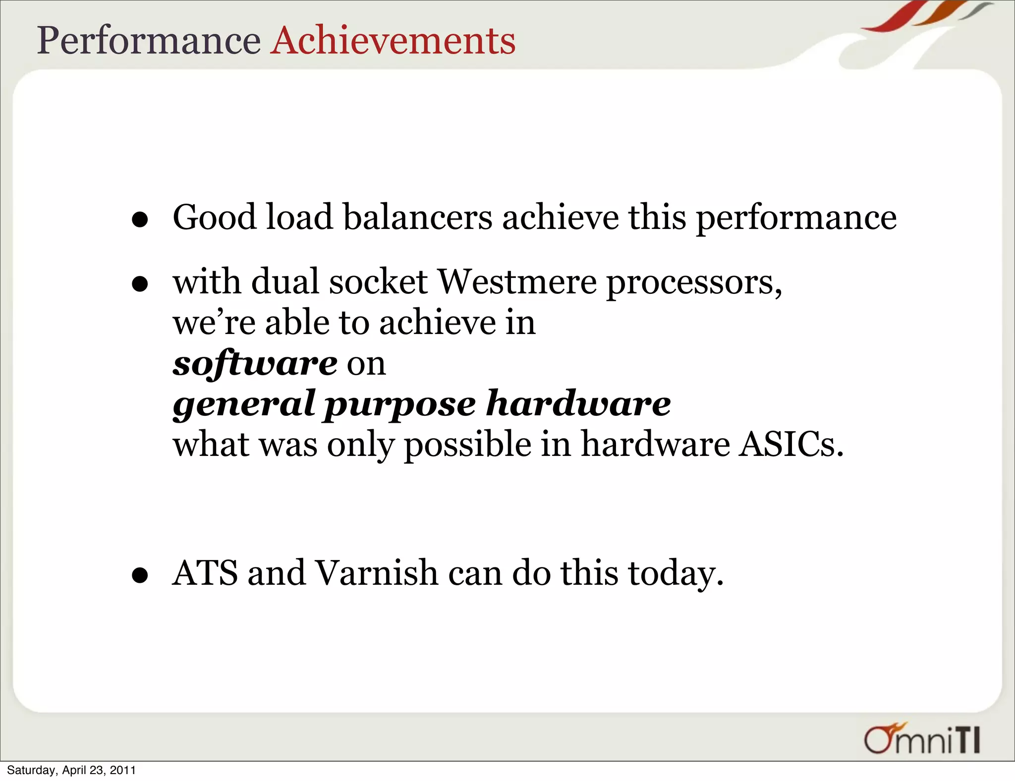 Performance Achievements



                      •    Good load balancers achieve this performance

                      •    with dual socket Westmere processors,
                           we’re able to achieve in
                           software on
                           general purpose hardware
                           what was only possible in hardware ASICs.


                      •    ATS and Varnish can do this today.




Saturday, April 23, 2011
 
