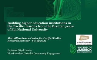 Building higher education institutions in
the Pacific: lessons from the first ten years
of Fiji National University
Macmillan Brown Centre for Pacific Studies
Research Seminar - 6 May 2022
Professor Nigel Healey
Vice-President Global & Community Engagement
 