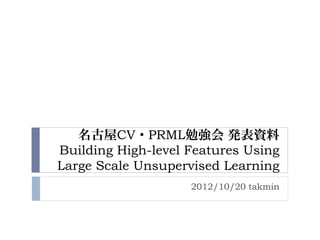 名古屋CV・PRML勉強会 発表資料
Building High-level Features Using
Large Scale Unsupervised Learning
                    2012/10/20 takmin
 