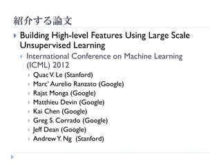 紹介する論文
   Building High-level Features Using Large Scale
    Unsupervised Learning
       International Conference on Machine Learning
        (ICML) 2012
           Quac V. Le (Stanford)
           Marc’ Aurelio Ranzato (Google)
           Rajat Monga (Google)
           Matthieu Devin (Google)
           Kai Chen (Google)
           Greg S. Corrado (Google)
           Jeff Dean (Google)
           Andrew Y. Ng (Stanford)
 