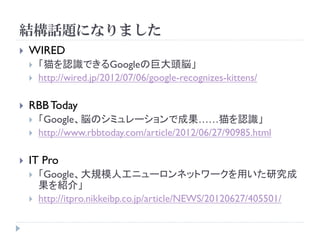 結構話題になりました
   WIRED
       「猫を認識できるGoogleの巨大頭脳」
       http://wired.jp/2012/07/06/google-recognizes-kittens/

   RBB Today
       「Google、脳のシミュレーションで成果……猫を認識」
       http://www.rbbtoday.com/article/2012/06/27/90985.html

   IT Pro
       「Google、大規模人工ニューロンネットワークを用いた研究成
        果を紹介」
       http://itpro.nikkeibp.co.jp/article/NEWS/20120627/405501/
 