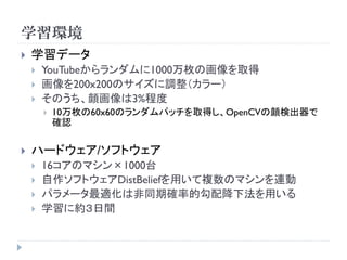 学習環境
   学習データ
       YouTubeからランダムに1000万枚の画像を取得
       画像を200x200のサイズに調整（カラー）
       そのうち、顔画像は3%程度
           10万枚の60x60のランダムパッチを取得し、OpenCVの顔検出器で
            確認

   ハードウェア/ソフトウェア
       16コアのマシン×1000台
       自作ソフトウェアDistBeliefを用いて複数のマシンを連動
       パラメータ最適化は非同期確率的勾配降下法を用いる
       学習に約３日間
 