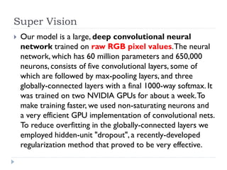 Super Vision
   Our model is a large, deep convolutional neural
    network trained on raw RGB pixel values. The neural
    network, which has 60 million parameters and 650,000
    neurons, consists of five convolutional layers, some of
    which are followed by max-pooling layers, and three
    globally-connected layers with a final 1000-way softmax. It
    was trained on two NVIDIA GPUs for about a week. To
    make training faster, we used non-saturating neurons and
    a very efficient GPU implementation of convolutional nets.
    To reduce overfitting in the globally-connected layers we
    employed hidden-unit "dropout", a recently-developed
    regularization method that proved to be very effective.
 
