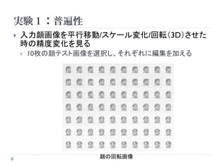 実験１：普遍性
   入力顔画像を平行移動/スケール変化/回転（3D）させた
    時の精度変化を見る
       10枚の顔テスト画像を選択し、それぞれに編集を加える




                   顔の回転画像
 