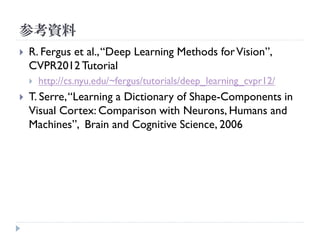 参考資料
   R. Fergus et al., “Deep Learning Methods for Vision”,
    CVPR2012 Tutorial
       http://cs.nyu.edu/~fergus/tutorials/deep_learning_cvpr12/
   T. Serre, “Learning a Dictionary of Shape-Components in
    Visual Cortex: Comparison with Neurons, Humans and
    Machines”, Brain and Cognitive Science, 2006
 