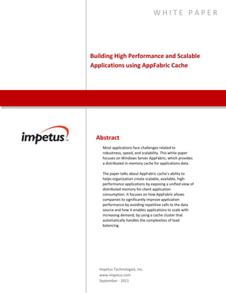 Building High Performance and
Scalable Applications using
AppFabric Cache
W H I T E P A P E R
Abstract
Most applications face challenges related to robustness, speed,
and scalability. This white paper focuses on Windows Server
AppFabric, which provides a distributed in-memory cache for
applications data.
The paper talks about AppFabric cache’s ability to helps
organization create scalable, available, high-performance
applications by exposing a unified view of distributed memory
for client application consumption. It focuses on how AppFabric
allows companies to significantly improve application
performance by avoiding repetitive calls to the data source and
how it enables applications to scale with increasing demand, by
using a cache cluster that automatically handles the complexities
of load balancing.
Impetus Technologies, Inc.
www.impetus.com
 