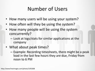 Number of Users 
• How many users will be using your system? 
• How often will they be using the system? 
• How many people will be using the system 
concurrently? 
– Look at logs/stats for similar applications at the 
company 
• What about peak times? 
– Example: Recording timesheets, there might be a peak 
load in the last few hours they are due, Friday from 
noon to 6 PM 
http://www.freeimages.com/photo/1391608 
 