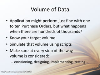 Volume of Data 
• Application might perform just fine with one 
to ten Purchase Orders, but what happens 
when there are hundreds of thousands? 
• Know your target volume 
• Simulate that volume using scripts 
• Make sure at every step of the way, 
volume is considered: 
– envisioning, designing, implementing, testing… 
http://www.freeimages.com/photo/1209714 
 