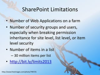 SharePoint Limitations 
• Number of Web Applications on a farm 
• Number of security groups and users, 
especially when breaking permission 
inheritance for site level, list level, or item 
level security 
• Number of items in a list 
– 30 million items per list 
• http://bit.ly/limits2013 
http://www.freeimages.com/photo/790725 
 