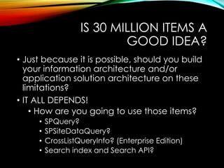 IS 30 MILLION ITEMS A 
GOOD IDEA? 
• Just because it is possible, should you build 
your information architecture and/or 
application solution architecture on these 
limitations? 
• IT ALL DEPENDS! 
• How are you going to use those items? 
• SPQuery? 
• SPSiteDataQuery? 
• CrossListQueryInfo? (Enterprise Edition) 
• Search index and Search API? 
 