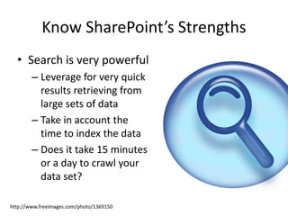 Know SharePoint’s Strengths 
• Search is very powerful 
– Leverage for very quick 
results retrieving from 
large sets of data 
– Take in account the 
time to index the data 
– Does it take 15 minutes 
or a day to crawl your 
data set? 
http://www.freeimages.com/photo/1369150 
 