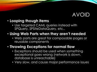 AVOID 
• Looping though items 
• Use targeted CAML queries instead with 
SPQuery, SPSiteDataQuery, etc.. 
• Using Web Parts when they aren’t needed 
• Web parts are great for composable pages or 
reusable components 
• Throwing Exceptions for normal flow 
• Exceptions should be used when something 
exceptional goes wrong (network is down, 
database is unreachable) 
• Very slow, and cause major performance issues 
 