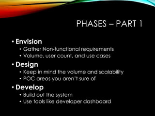 PHASES – PART 1 
• Envision 
• Gather Non-functional requirements 
• Volume, user count, and use cases 
• Design 
• Keep in mind the volume and scalability 
• POC areas you aren’t sure of 
• Develop 
• Build out the system 
• Use tools like developer dashboard 
 