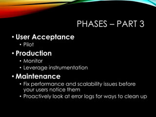 PHASES – PART 3 
• User Acceptance 
• Pilot 
• Production 
• Monitor 
• Leverage instrumentation 
• Maintenance 
• Fix performance and scalability issues before 
your users notice them 
• Proactively look at error logs for ways to clean up 
 