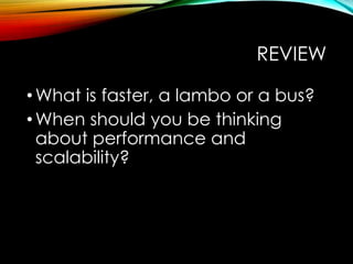 REVIEW 
• What is faster, a lambo or a bus? 
• When should you be thinking 
about performance and 
scalability? 
 