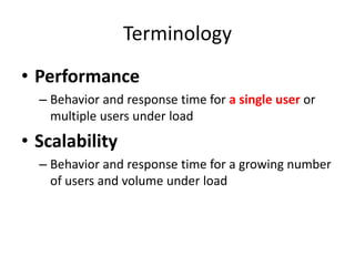 Terminology 
• Performance 
– Behavior and response time for a single user or 
multiple users under load 
• Scalability 
– Behavior and response time for a growing number 
of users and volume under load 
 