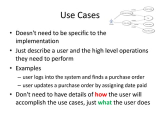 Use Cases 
• Doesn't need to be specific to the 
implementation 
• Just describe a user and the high level operations 
they need to perform 
• Examples 
– user logs into the system and finds a purchase order 
– user updates a purchase order by assigning date paid 
• Don't need to have details of how the user will 
accomplish the use cases, just what the user does 
 