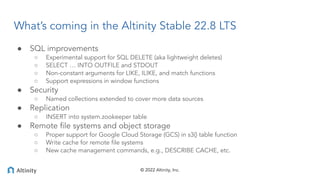 © 2022 Altinity, Inc.
What’s coming in the Altinity Stable 22.8 LTS
● SQL improvements
○ Experimental support for SQL DELE...