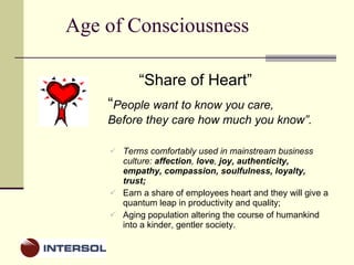 Age of Consciousness Terms comfortably used in mainstream business culture:  affection ,  love ,  joy, authenticity, empathy, compassion, soulfulness, loyalty, trust;  Earn a share of employees heart and they will give a quantum leap in productivity and quality; Aging population altering the course of humankind into a kinder, gentler society. “ Share of Heart” “ People want to know you care,  Before they care how much you know”. 