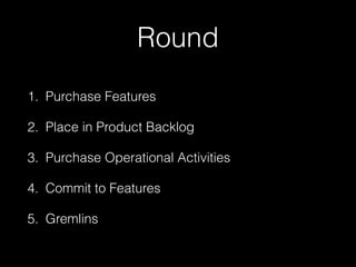 Round
1. Purchase Features
2. Place in Product Backlog
3. Purchase Operational Activities
4. Commit to Features
5. Gremlins
 