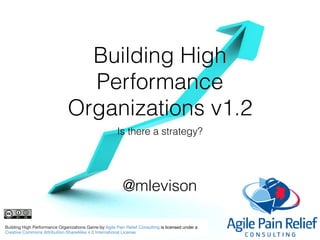 Building High
Performance
Organizations v1.2
Is there a strategy?
Building High Performance Organizations Game by Agile Pain Relief Consulting is licensed under a 

Creative Commons Attribution-ShareAlike 4.0 International License
@mlevison
 