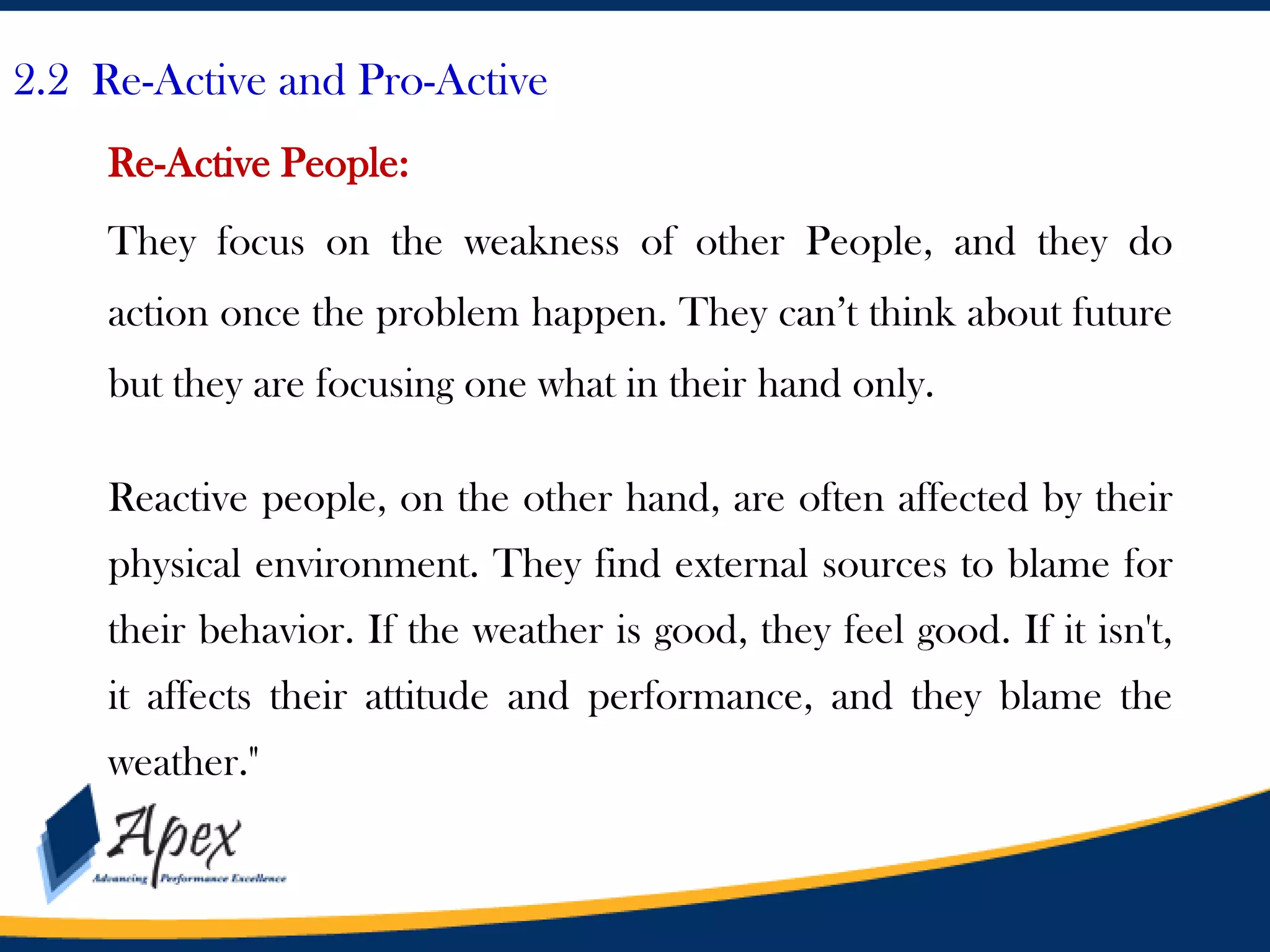 2.2 Re-Active and Pro-Active
Re-Active People:
They focus on the weakness of other People, and they do
action once the problem happen. They can’t think about future

but they are focusing one what in their hand only.
Reactive people, on the other hand, are often affected by their

physical environment. They find external sources to blame for
their behavior. If the weather is good, they feel good. If it isn't,
it affects their attitude and performance, and they blame the

weather."

 