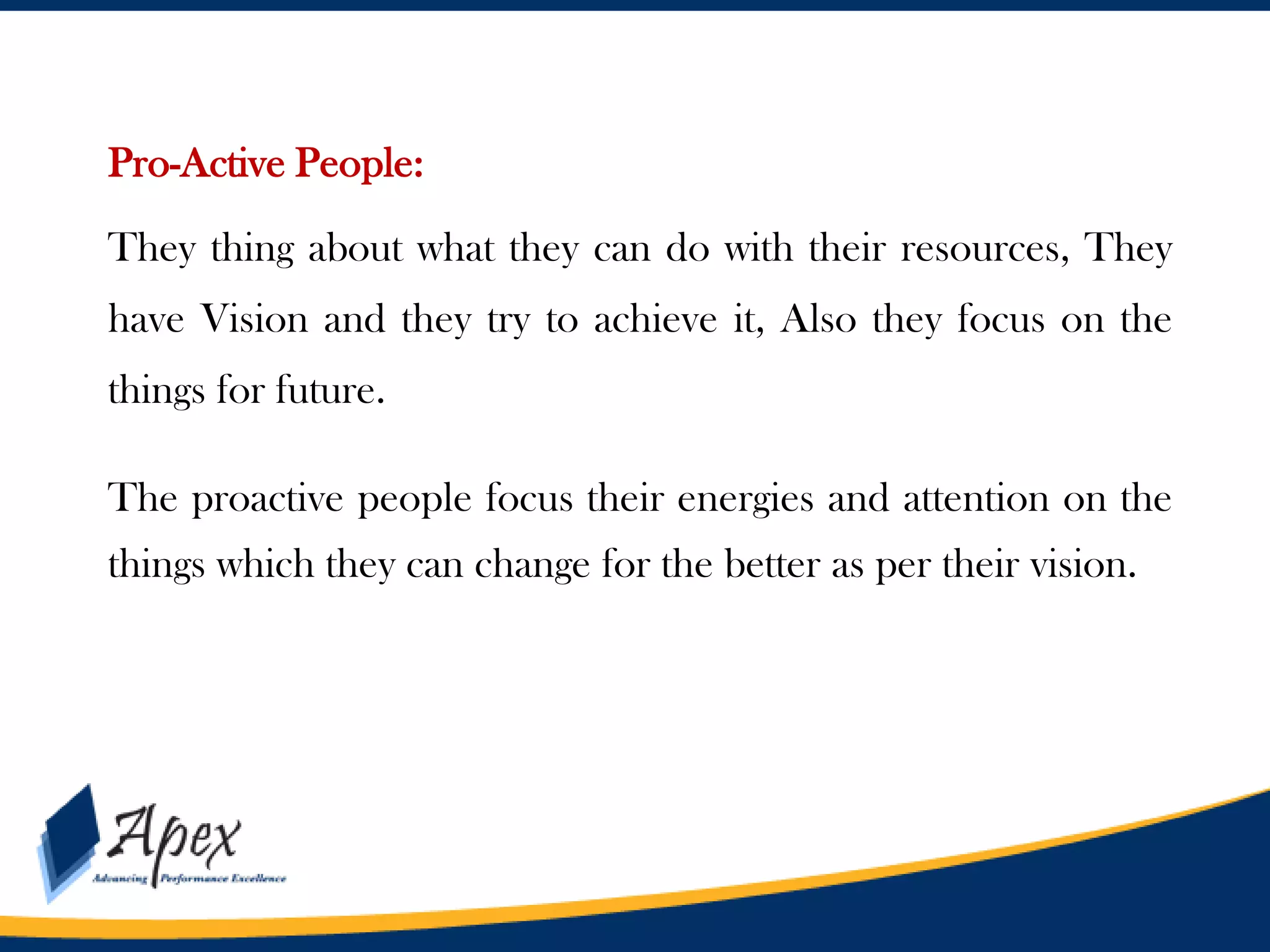 Pro-Active People:

They thing about what they can do with their resources, They
have Vision and they try to achieve it, Also they focus on the
things for future.
The proactive people focus their energies and attention on the

things which they can change for the better as per their vision.

 