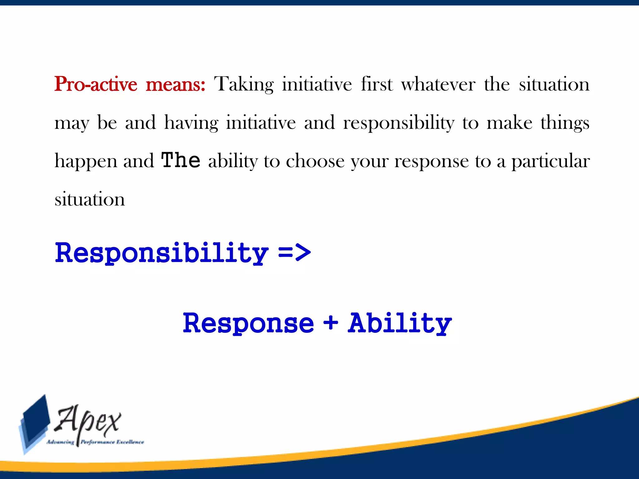 Pro-active means: Taking initiative first whatever the situation
may be and having initiative and responsibility to make things
happen and The ability to choose your response to a particular
situation

Responsibility =>
Response + Ability

 