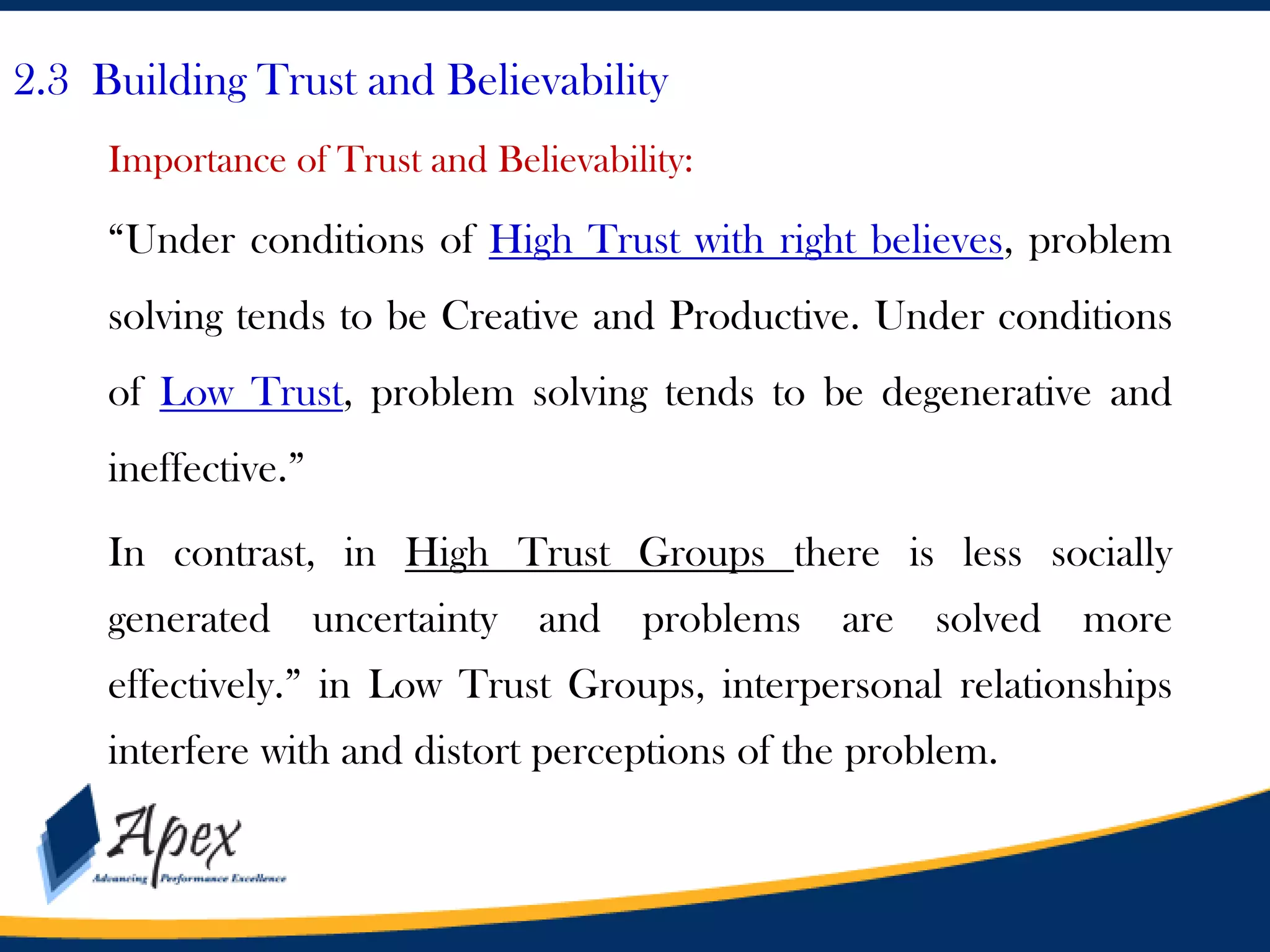 2.3 Building Trust and Believability
Importance of Trust and Believability:

“Under conditions of High Trust with right believes, problem
solving tends to be Creative and Productive. Under conditions
of Low Trust, problem solving tends to be degenerative and
ineffective.”

In contrast, in High Trust Groups there is less socially
generated uncertainty and problems are solved more
effectively.” in Low Trust Groups, interpersonal relationships
interfere with and distort perceptions of the problem.

 