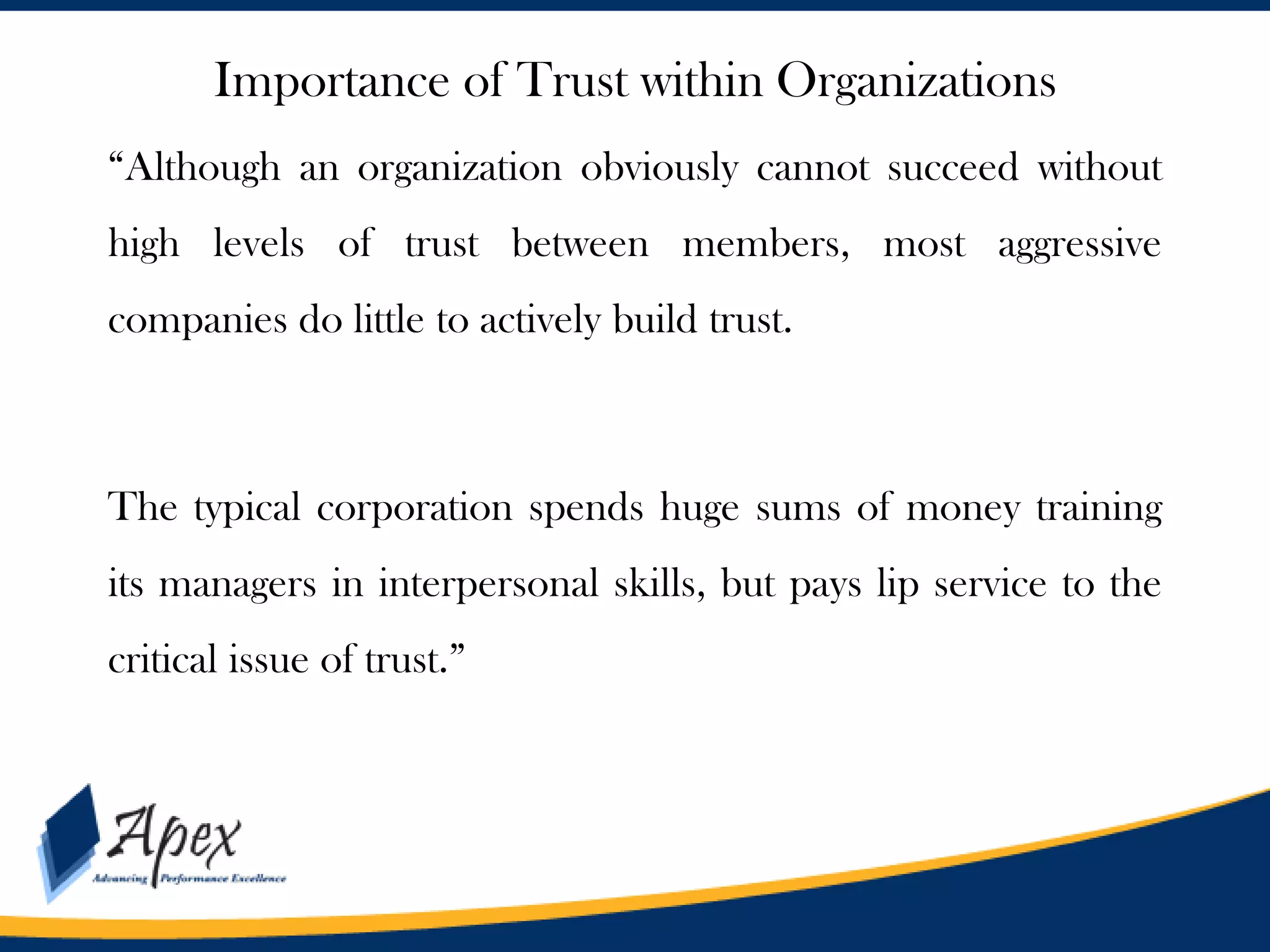 Importance of Trust within Organizations
“Although an organization obviously cannot succeed without
high levels of trust between members, most aggressive
companies do little to actively build trust.

The typical corporation spends huge sums of money training
its managers in interpersonal skills, but pays lip service to the
critical issue of trust.”

 