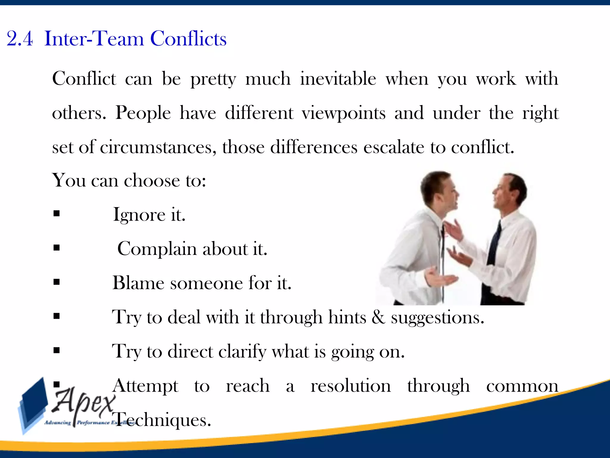 2.4 Inter-Team Conflicts
Conflict can be pretty much inevitable when you work with
others. People have different viewpoints and under the right
set of circumstances, those differences escalate to conflict.
You can choose to:


Ignore it.



Complain about it.



Blame someone for it.



Try to deal with it through hints & suggestions.



Try to direct clarify what is going on.



Attempt to reach a resolution through common
Techniques.

 