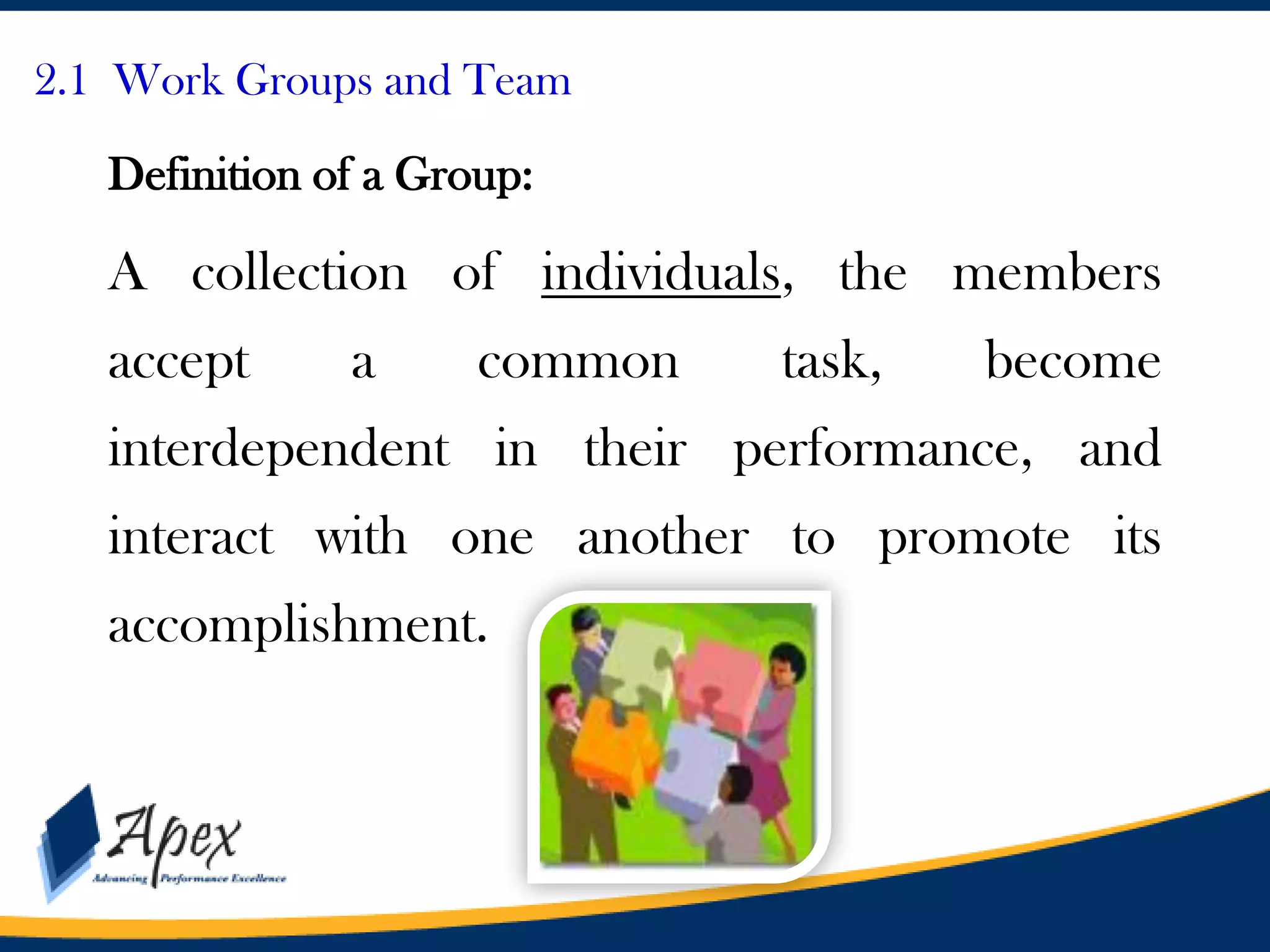 Management

2.1 Work Groups and Team

Definition of a Group:

A collection of individuals, the members

accept

a

common

task,

become

interdependent in their performance, and

interact with one another to promote its
accomplishment.

 