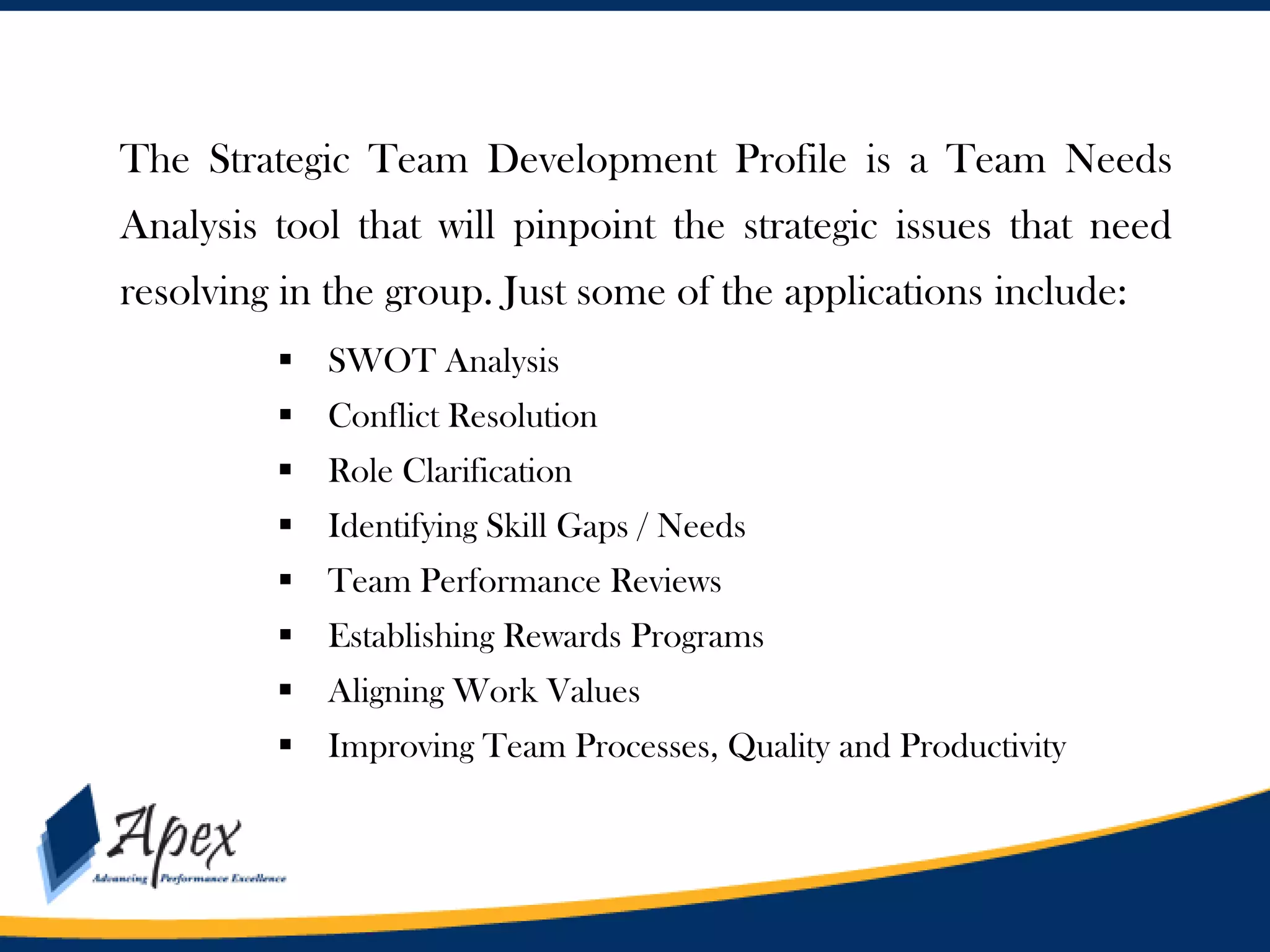 Management

The Strategic Team Development Profile is a Team Needs
Analysis tool that will pinpoint the strategic issues that need
resolving in the group. Just some of the applications include:
 SWOT Analysis
 Conflict Resolution

 Role Clarification
 Identifying Skill Gaps / Needs
 Team Performance Reviews
 Establishing Rewards Programs

 Aligning Work Values
 Improving Team Processes, Quality and Productivity

 