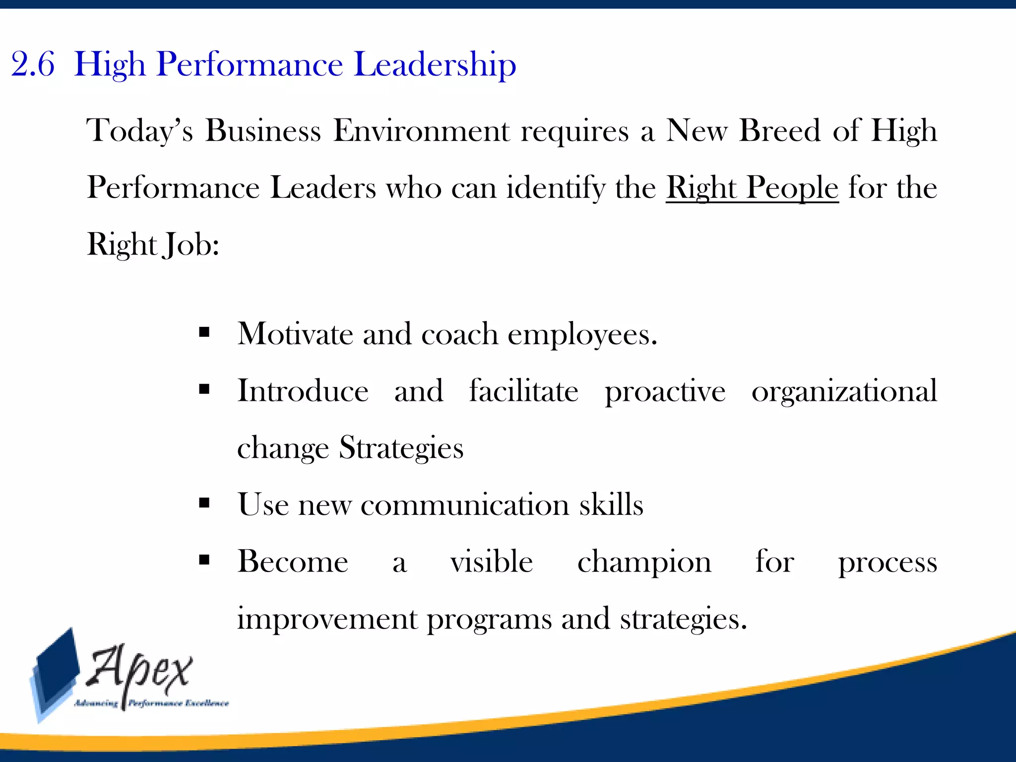 2.6 High Performance Leadership
Today’s Business Environment requires a New Breed of High
Performance Leaders who can identify the Right People for the
Right Job:
 Motivate and coach employees.
 Introduce and facilitate proactive organizational

change Strategies
 Use new communication skills
 Become

a

visible

champion

improvement programs and strategies.

for

process

 