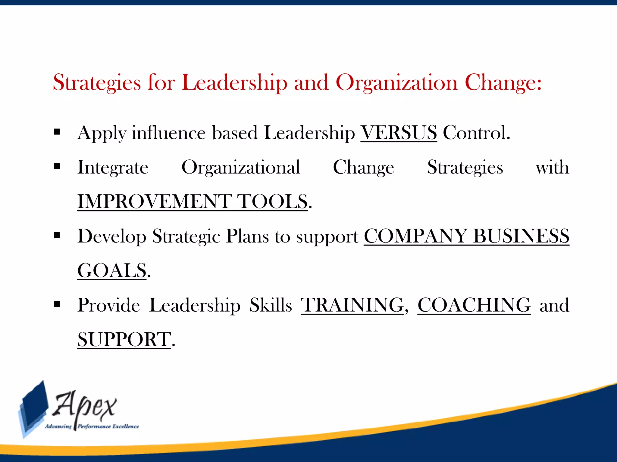 Management

Strategies for Leadership and Organization Change:
 Apply influence based Leadership VERSUS Control.
 Integrate

Organizational

Change

Strategies

with

IMPROVEMENT TOOLS.

 Develop Strategic Plans to support COMPANY BUSINESS
GOALS.
 Provide Leadership Skills TRAINING, COACHING and
SUPPORT.

 