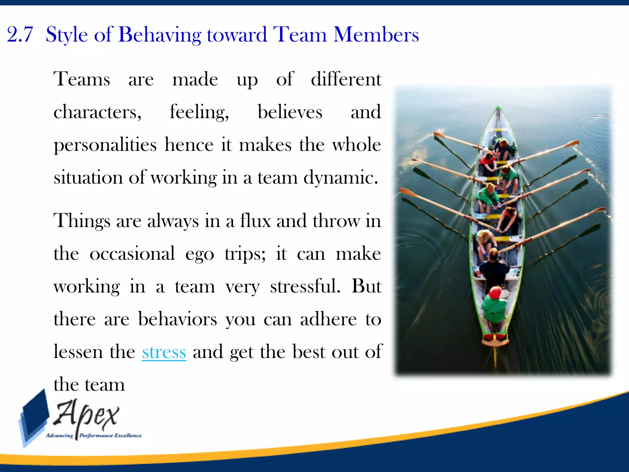 2.7 Style of Behaving toward Team Members
Teams are made up of different
characters,

feeling,

believes

and

personalities hence it makes the whole
situation of working in a team dynamic.
Things are always in a flux and throw in
the occasional ego trips; it can make
working in a team very stressful. But
there are behaviors you can adhere to
lessen the stress and get the best out of

the team

 