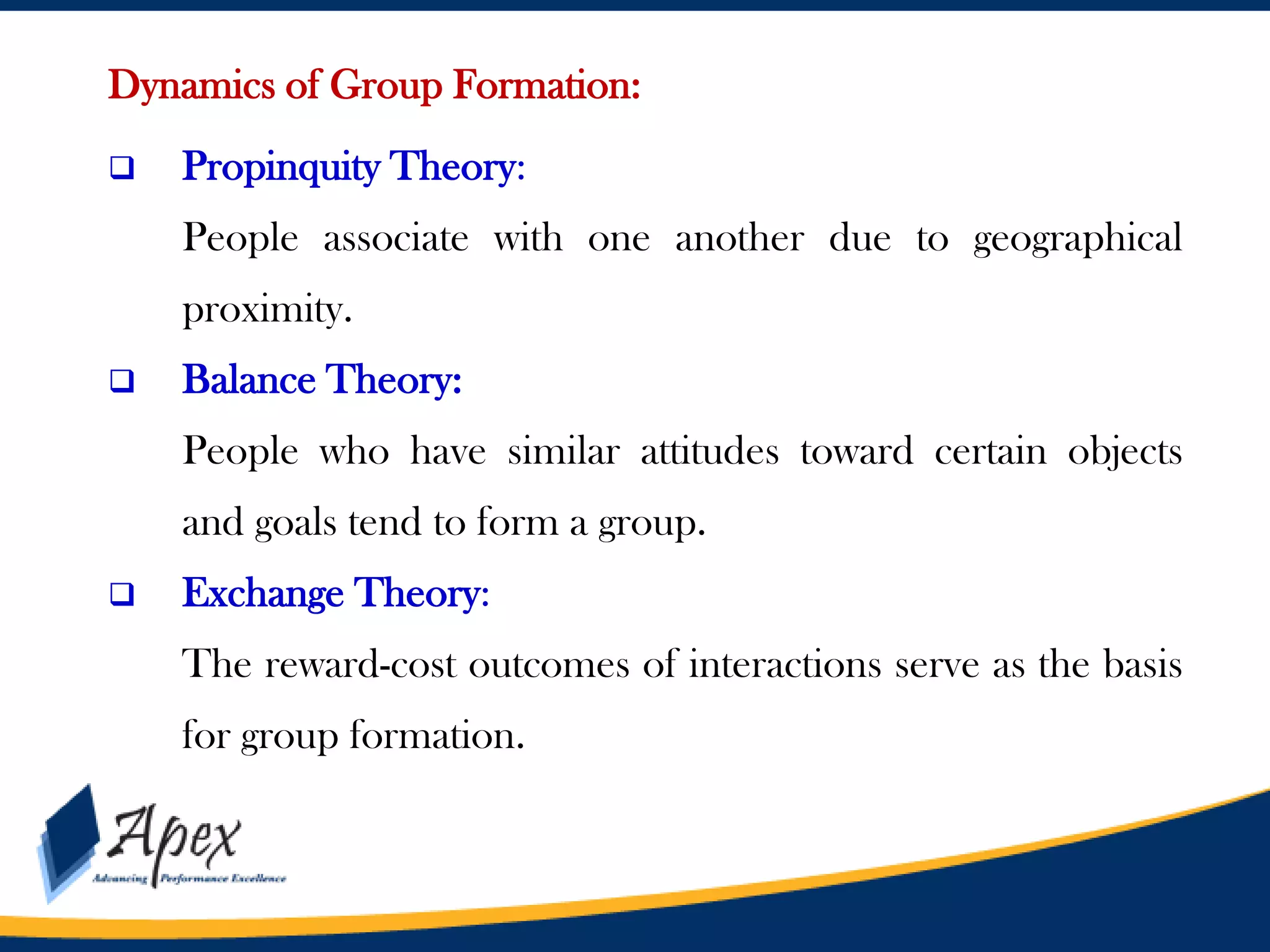 Dynamics of Group Formation:


Propinquity Theory:
People associate with one another due to geographical
proximity.



Balance Theory:
People who have similar attitudes toward certain objects
and goals tend to form a group.



Exchange Theory:
The reward-cost outcomes of interactions serve as the basis
for group formation.

 