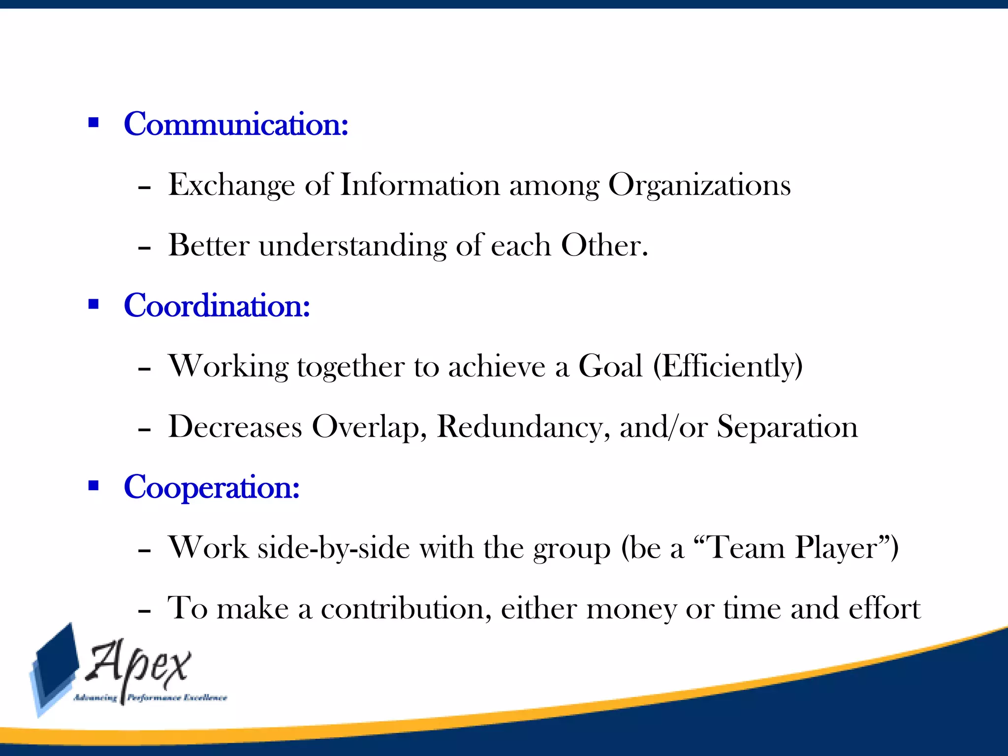  Communication:
– Exchange of Information among Organizations
– Better understanding of each Other.
 Coordination:
– Working together to achieve a Goal (Efficiently)

– Decreases Overlap, Redundancy, and/or Separation
 Cooperation:
– Work side-by-side with the group (be a “Team Player”)

– To make a contribution, either money or time and effort

 