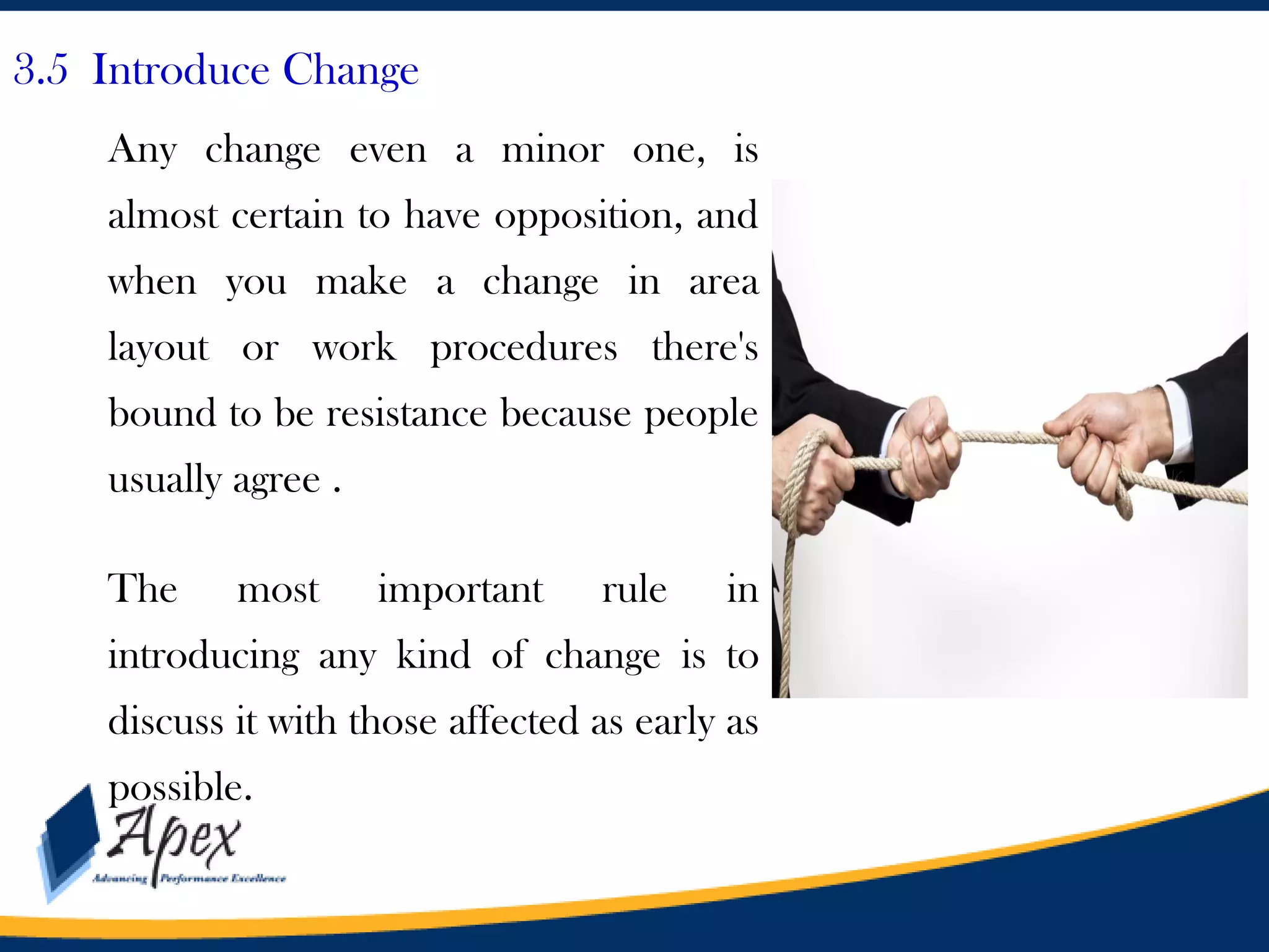 3.5 Introduce Change
Any change even a minor one, is
almost certain to have opposition, and
when you make a change in area

layout or work procedures there's
bound to be resistance because people
usually agree .
The

most

important

rule

in

introducing any kind of change is to
discuss it with those affected as early as
possible.

 