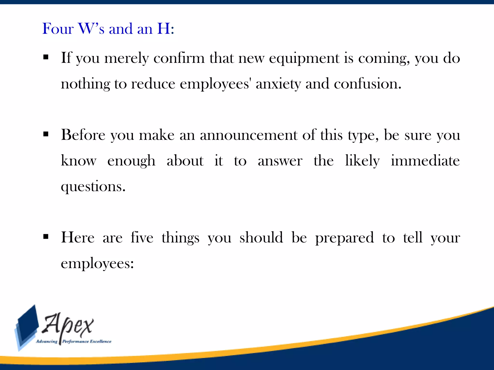 Four W’s and an H:
 If you merely confirm that new equipment is coming, you do
nothing to reduce employees' anxiety and confusion.

 Before you make an announcement of this type, be sure you
know enough about it to answer the likely immediate
questions.
 Here are five things you should be prepared to tell your
employees:

 